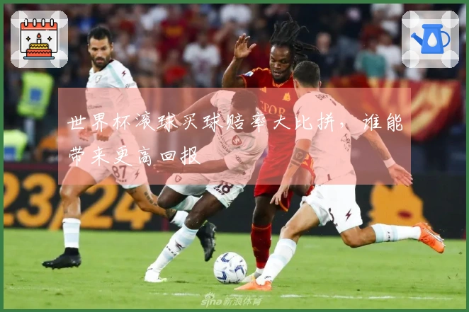 世界杯滚球买球赔率大比拼，谁能带来更高回报