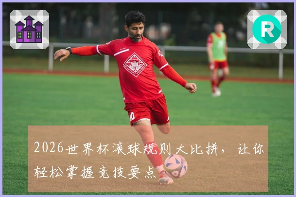 2026世界杯滚球规则大比拼，让你轻松掌握竞技要点