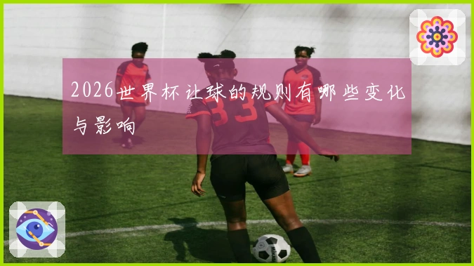 2026世界杯让球的规则有哪些变化与影响