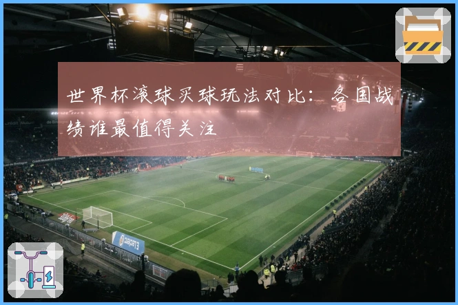 世界杯滚球买球玩法对比：各国战绩谁最值得关注